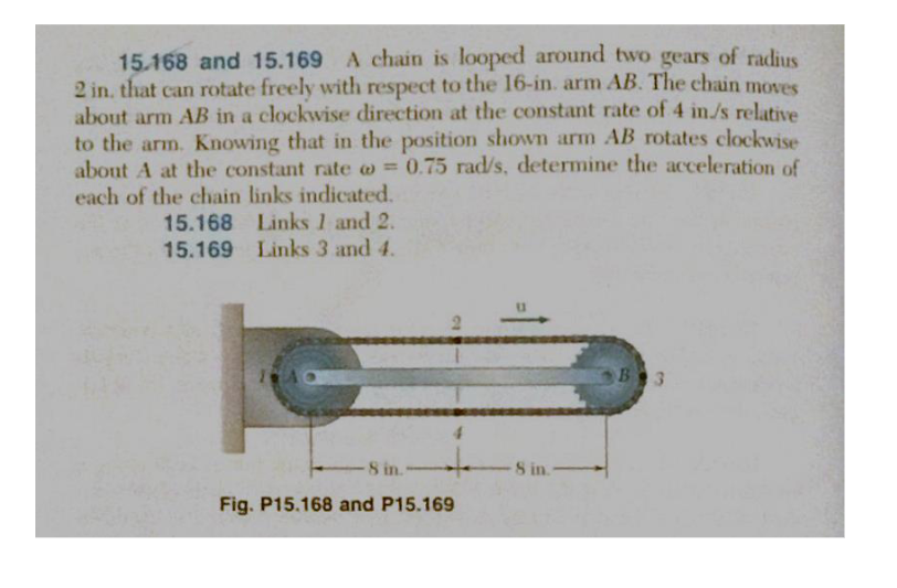 15.168 and 15.169 A chain is looped around two gears of radius
2 in, that can rotate freely with respect to the 16-in. arm AB. The chain moves
about arm AB in a clockwise direction at the constant rate of 4 in/s relative
to the arm. Knowing that in the position shown arm AB rotates clockwise
about A at the constant rate = 0.75 rad/s, determine the acceleration of
each of the chain links indicated.
@
Links 1 and 2.
15.168
15.169 Links 3 and 4.
4
8 in."
Fig. P15.168 and P15.169
8 in.-
B 3