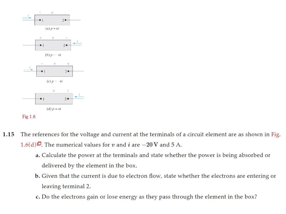 Fig 1.6
1
21
(a) p-vi
V
(b) p=-vi
11
(c) p = vi
(d) p = vi
+
2.
1
1.15 The references for the voltage and current at the terminals of a circuit element are as shown in Fig.
1.6(d). The numerical values for v and i are -20 V and 5 A.
a. Calculate the power at the terminals and state whether the power is being absorbed or
delivered by the element in the box.
b. Given that the current is due to electron flow, state whether the electrons are entering or
leaving terminal 2.
c. Do the electrons gain or lose energy as they pass through the element in the box?