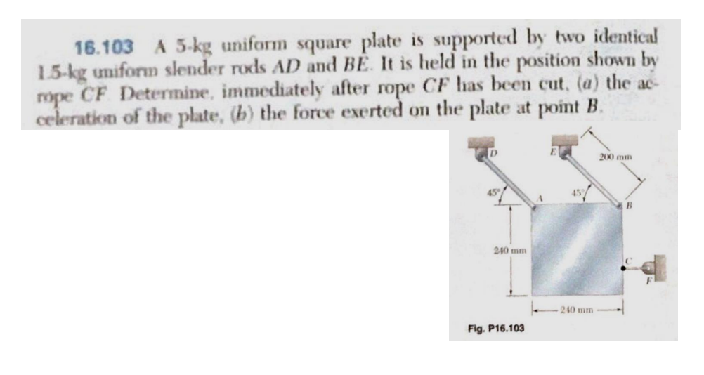 16.103 A 5-kg uniform square plate is supported by two identical
1.5-kg uniform slender rods AD and BE. It is held in the position shown by
rope CF Determine, immediately after rope CF has been cut, (a) the ac
celeration of the plate, (b) the force exerted on the plate at point B.
240 mm
Fig. P16.103
A
240 mm
200 mm
B