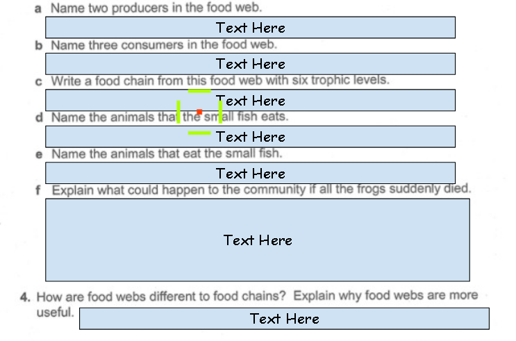 a Name two producers in the food web.
Text Here
b Name three consumers in the food web.
Text Here
c Write a food chain from this food web with six trophic levels.
Text Here
d Name the animals tha the sm all fish eats.
Text Here
e Name the animals that eat the small fish.
Text Here
f Explain what could happen to the community if all the frogs suddenly died.
Text Here
4. How are food webs different to food chains? Explain why food webs are more
useful.
Text Here
