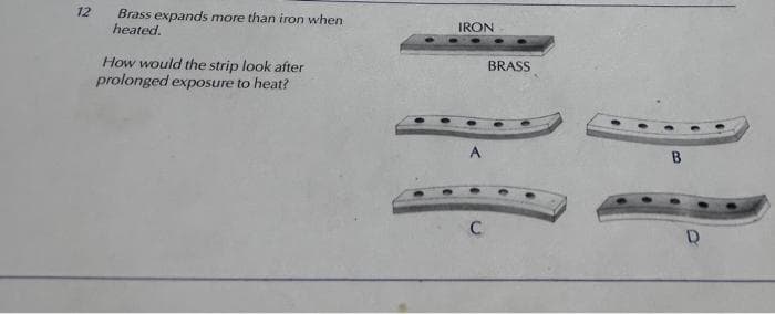 12
Brass expands more than iron when
heated.
How would the strip look after
prolonged exposure to heat?
IRON
BRASS
H
C
B
D