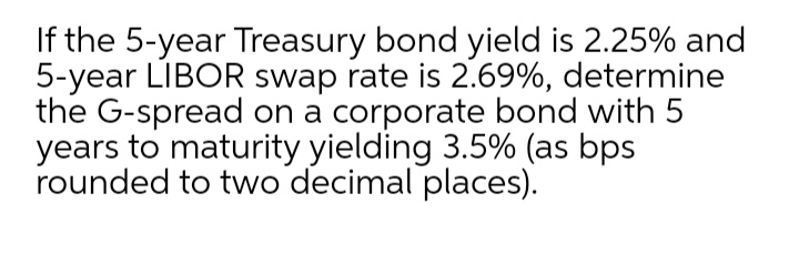 If the 5-year Treasury bond yield is 2.25% and
5-year LIBOR swap rate is 2.69%, determine
the G-spread on a corporate bond with 5
years to maturity yielding 3.5% (as bps
rounded to two decimal places).
