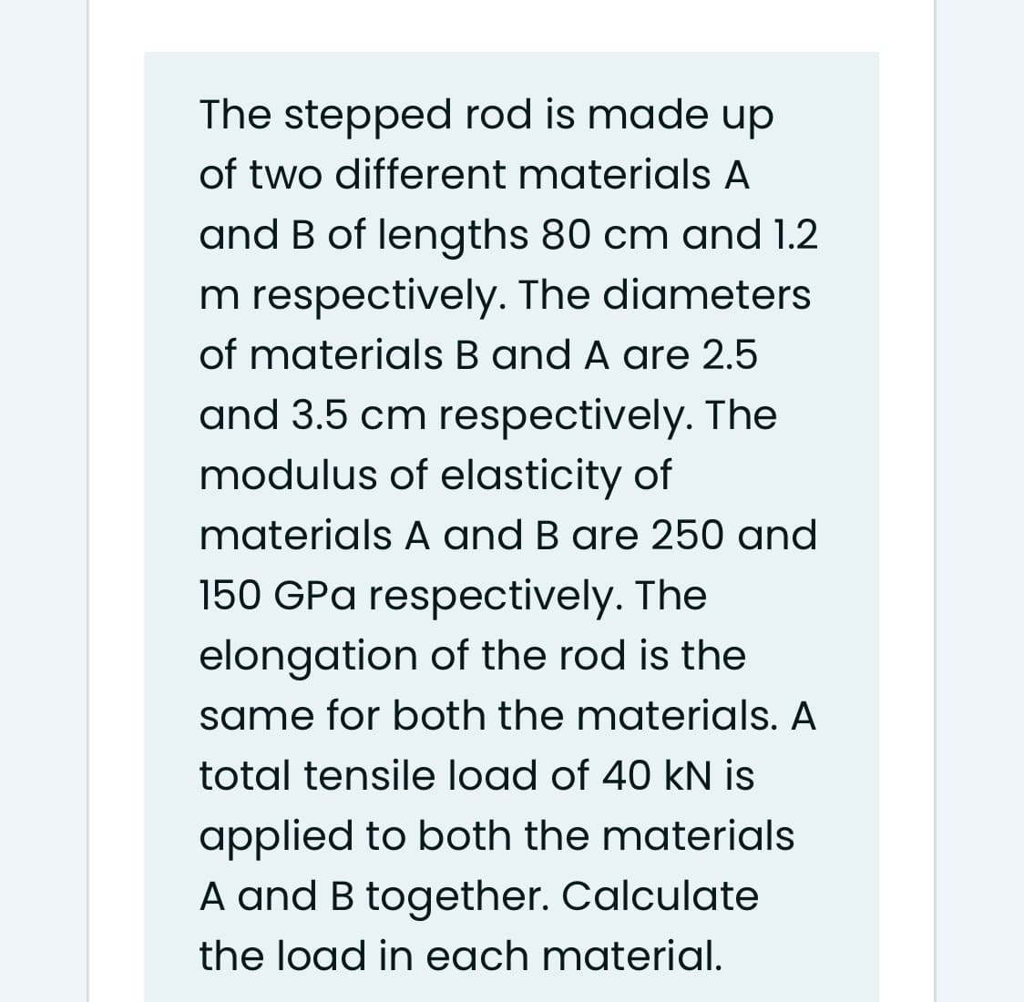 The stepped rod is made up
of two different materials A
and B of lengths 80 cm and 1.2
m respectively. The diameters
of materials B and A are 2.5
and 3.5 cm respectively. The
modulus of elasticity of
materials A and B are 250 and
150 GPa respectively. The
elongation of the rod is the
same for both the materials. A
total tensile load of 40 kN is
applied to both the materials
A and B together. Calculate
the load in each material.
