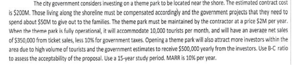 The city government considers investing on a theme park to be located near the shore. The estimated contract cost
is $200M. Those living along the shoreline must be compensated accordingly and the government projects that they need to
spend about $50M to give out to the families. The theme park must be maintained by the contractor at a price $2M per year.
When the theme park is fully operational, it will accommodate 10,000 tourists per month, and will have an average net sales
of $350,000 from ticket sales, less 10% for government taxes. Opening a theme park will also attract more investors within the
area due to high volume of tourists and the government estimates to receive $500,000 yearly from the investors. Use B-C ratio
to assess the acceptability of the proposal. Use a 15-year study period. MARR is 10% per year.