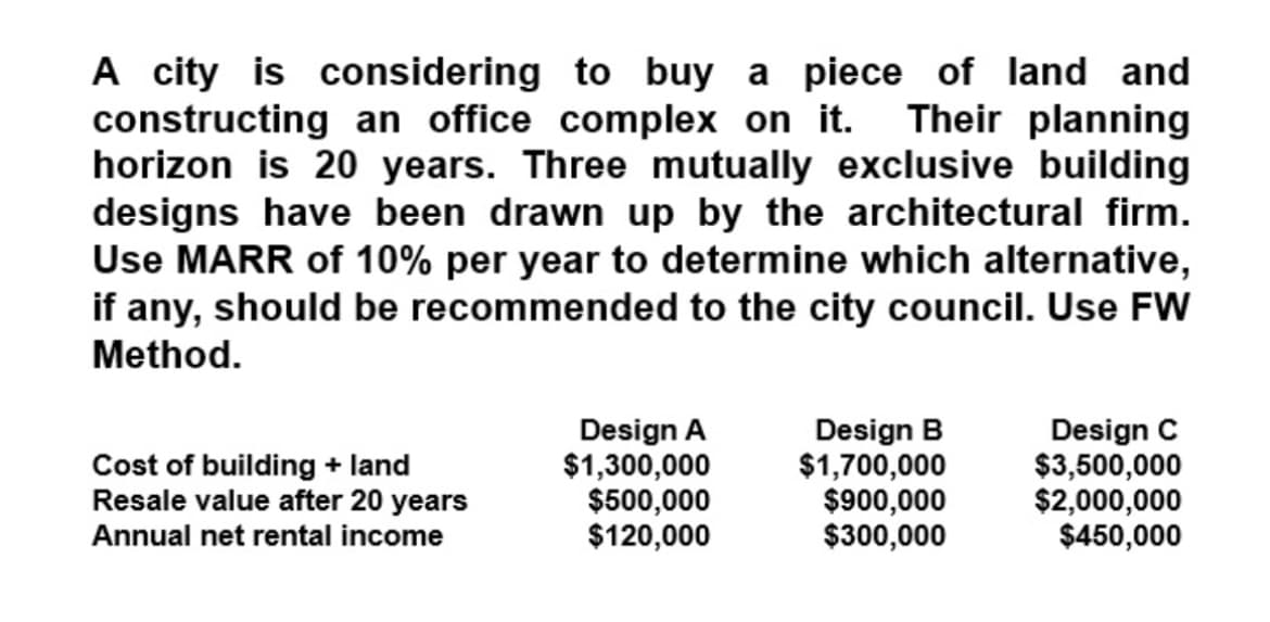 A city is considering to buy a piece of land and
constructing an office complex on it. Their planning
horizon is 20 years. Three mutually exclusive building
designs have been drawn up by the architectural firm.
Use MARR of 10% per year to determine which alternative,
if any, should be recommended to the city council. Use FW
Method.
Cost of building + land
Resale value after 20 years
Annual net rental income
Design A
$1,300,000
$500,000
$120,000
Design B
$1,700,000
$900,000
$300,000
Design C
$3,500,000
$2,000,000
$450,000