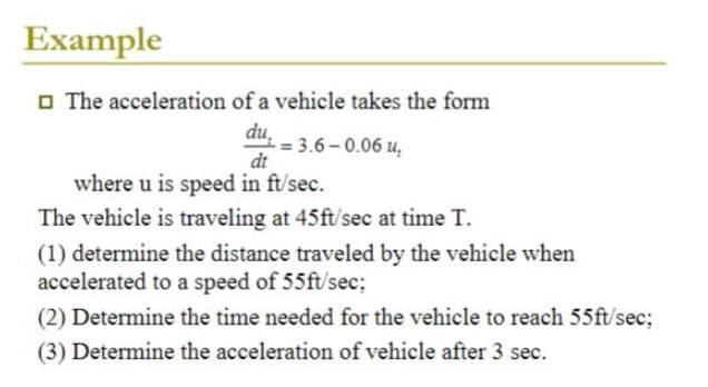 Example
The acceleration of a vehicle takes the form
du
-= 3.6-0.06 u₂
dt
where u is speed in ft/sec.
The vehicle is traveling at 45ft/sec at time T.
(1) determine the distance traveled by the vehicle when
accelerated to a speed of 55ft/sec;
(2) Determine the time needed for the vehicle to reach 55ft/sec;
(3) Determine the acceleration of vehicle after 3 sec.