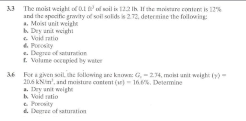 3.3
3.6
The moist weight of 0.1 ft³ of soil is 12.2 lb. If the moisture content is 12%
and the specific gravity of soil solids is 2.72, determine the following:
a. Moist unit weight
b. Dry unit weight
c. Void ratio
d. Porosity
e. Degree of saturation
f. Volume occupied by water
For a given soil, the following are known: G, = 2.74, moist unit weight (y)
20.6 kN/m³, and moisture content (w) = 16.6%. Determine
a. Dry unit weight
b. Void ratio
c. Porosity
d. Degree of saturation