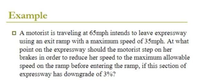 Example
A motorist is traveling at 65mph intends to leave expressway
using an exit ramp with a maximum speed of 35mph. At what
point on the expressway should the motorist step on her
brakes in order to reduce her speed to the maximum allowable
speed on the ramp before entering the ramp, if this section of
expressway has downgrade of 3%?