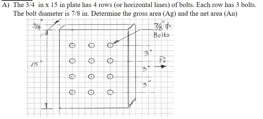 A) The 3/4 in x 15 in plate has 4 rows (or horizontal lines) of bolts. Each row has 3 bolts.
The bolt diameter is 7/8 in. Determine the gross area (Ag) and the net area (An)
3/4
15
O
O
O
O
O
O
Q
O
O
3"
3
27
3
784
Bolts
Pet
*