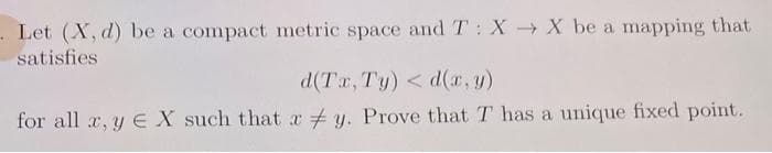 Let (X, d) be a compact metric space and T: XX be a mapping that
satisfies
d(Tr,Ty) < d(2,y)
for all x, y EX such that xy. Prove that T has a unique fixed point.