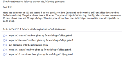 Use the information below to answer the following questions.
Fact 9.3.1
Marc has an income of $20 and spends it on two goods, root beer (measured on the vertical axis) and chips (measured on
the horizontal axis). The price of root beer is $1 a can. The price of chips is $0.50 a bag. Initially, Marc chooses to consume
10 cans of root beer and 20 bags of chips. Then the price of root beer rises to $1.50 per can and the price of chips falls to
$0.25 a bag.
Refer to Fact 9.3.1. Mare's initial marginal rate of substitution was
OA equal to 2 cans of root beer given up for each bag of chips gained.
OB. equal to 10 cans of root beer given up for each bag of chips gained.
OC not calculable with the information given.
OD equal to 1 can of root beer given up for each bag of chips gained.
OE. equal to 1/2 can of root beer given up for each bag of chips gained.