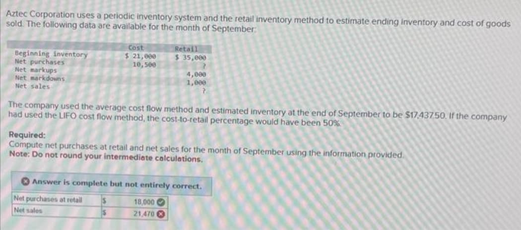 Aztec Corporation uses a periodic inventory system and the retail inventory method to estimate ending inventory and cost of goods
sold. The following data are available for the month of September:
Beginning inventory
Net purchases
Net markups
Net markdowns
Net sales
Cost
$ 21,000
10,500
The company used the average cost flow method and estimated inventory at the end of September to be $17.437.50. If the company
had used the LIFO cost flow method, the cost-to-retail percentage would have been 50%
Retail
$ 35,000
2
4,000
1,000
?
Required:
Compute net purchases at retail and net sales for the month of September using the information provided.
Note: Do not round your intermediate calculations.
Net purchases at retail $
Net sales
$
Answer is complete but not entirely correct.
18,000
21,470