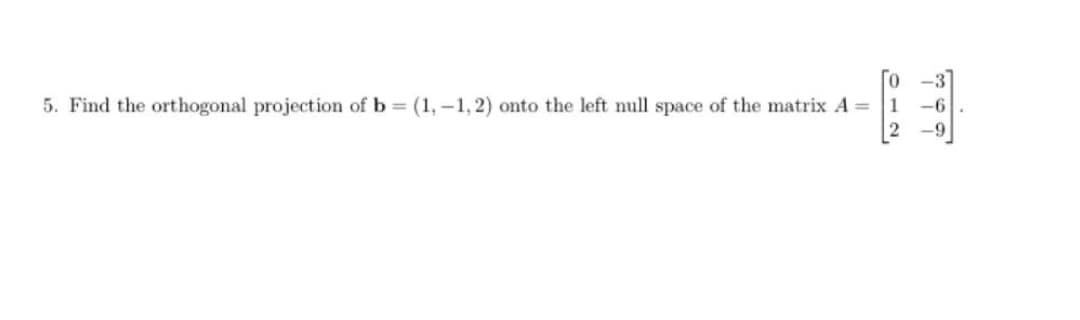 5. Find the orthogonal projection of b = (1,-1,2) onto the left null space of the matrix A =
-6