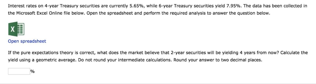 Interest rates on 4-year Treasury securities are currently 5.65%, while 6-year Treasury securities yield 7.95%. The data has been collected in
the Microsoft Excel Online file below. Open the spreadsheet and perform the required analysis to answer the question below.
Open spreadsheet
If the pure expectations theory is correct, what does the market believe that 2-year securities will be yielding 4 years from now? Calculate the
yield using a geometric average. Do not round your intermediate calculations. Round your answer to two decimal places.
%