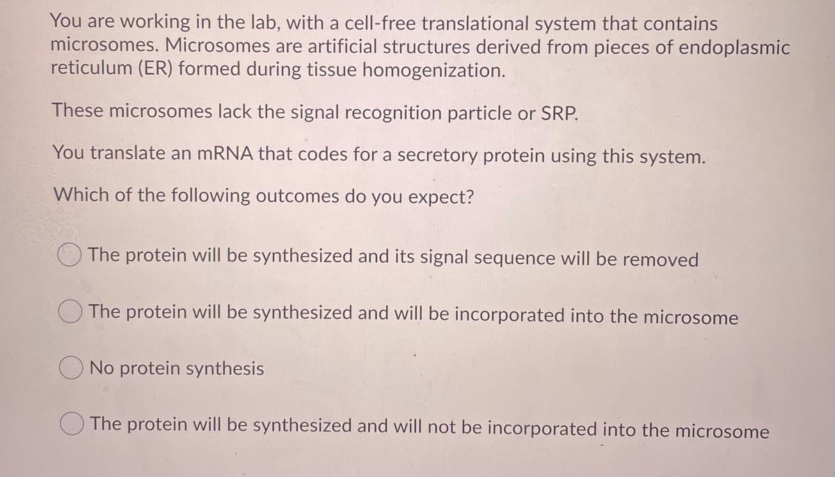 You are working in the lab, with a cell-free translational system that contains
microsomes. Microsomes are artificial structures derived from pieces of endoplasmic
reticulum (ER) formed during tissue homogenization.
These microsomes lack the signal recognition particle or SRP.
You translate an mRNA that codes for a secretory protein using this system.
Which of the following outcomes do you expect?
The protein will be synthesized and its signal sequence will be removed
The protein will be synthesized and will be incorporated into the microsome
O No protein synthesis
The protein will be synthesized and will not be incorporated into the microsome
