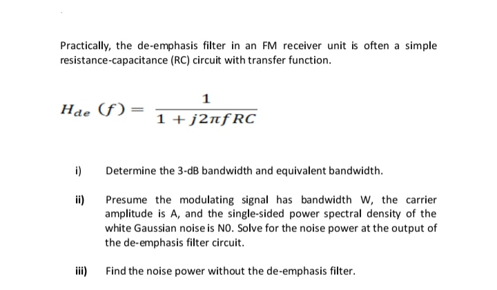 Practically, the de-emphasis filter in an FM receiver unit is often a simple
resistance-capacitance (RC) circuit with transfer function.
1
Hae (f)=
1 + j2nfRC
i)
Determine the 3-dB bandwidth and equivalent bandwidth.
ii)
Presume the modulating signal has bandwidth W, the carrier
amplitude is A, and the single-sided power spectral density of the
white Gaussian noise is NO. Solve for the noise power at the output of
the de-emphasis filter circuit.
iii)
Find the noise power without the de-emphasis filter.
