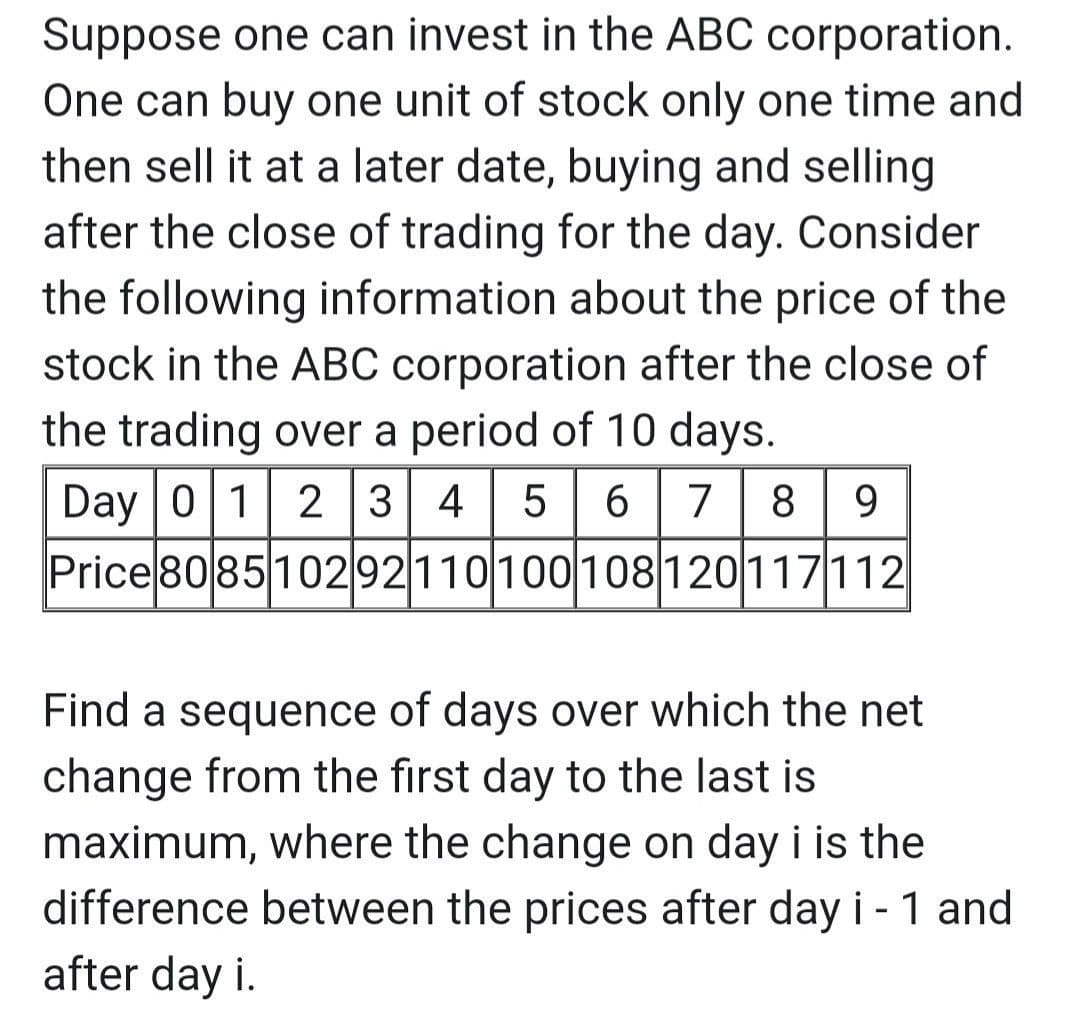 Suppose one can invest in the ABC corporation.
One can buy one unit of stock only one time and
then sell it at a later date, buying and selling
after the close of trading for the day. Consider
the following information about the price of the
stock in the ABC corporation after the close of
the trading over a period of 10 days.
Day 0 1 2 3 4
6 | 7 8
9.
Price 808510292110100108120117112
Find a sequence of days over which the net
change from the first day to the last is
maximum, where the change on day i is the
difference between the prices after day i - 1 and
after day i.
