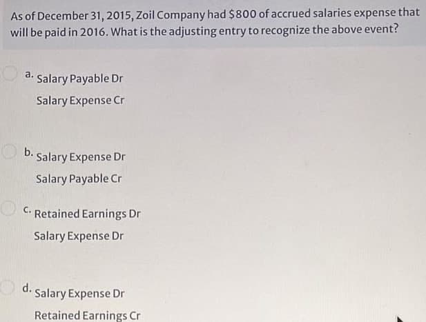 As of December 31, 2015, Zoil Company had $800 of accrued salaries expense that
will be paid in 2016. What is the adjusting entry to recognize the above event?
a.
Salary Payable Dr
Salary Expense Cr
b.
Salary Expense Dr
Salary Payable Cr
C.
Retained Earnings Dr
Salary Expense Dr
d. Salary Expense Dr
Retained Earnings Cr
