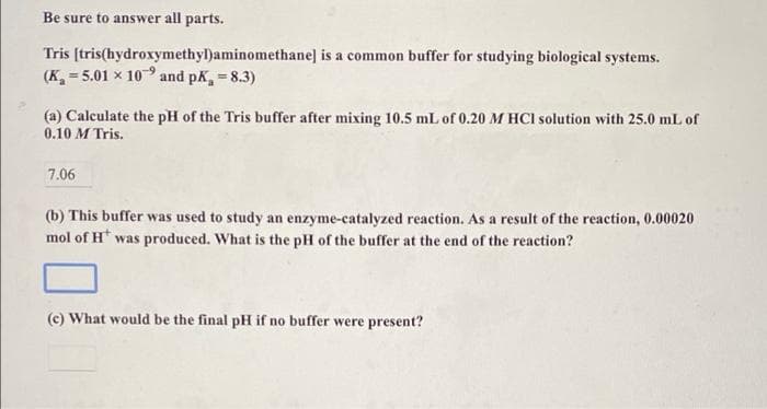 Be sure to answer all parts.
Tris [tris(hydroxymethyl)aminomethane] is a common buffer for studying biological systems.
(K, = 5.01 x 109 and pk, 8.3)
%3D
%3D
(a) Calculate the pH of the Tris buffer after mixing 10.5 mL of 0.20 M HCI solution with 25.0 mL of
0.10 M Tris.
7.06
(b) This buffer was used to study an enzyme-catalyzed reaction. As a result of the reaction, 0.00020
mol of H* was produced. What is the pH of the buffer at the end of the reaction?
(c) What would be the final pH if no buffer were present?
