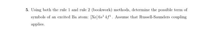 5. Using both the rule 1 and rule 2 (bookwork) methods, determine the possible term of
symbols of an excited Ba atom: [Xe] 6s' 4f. Assume that Russell-Saunders coupling
applies,
