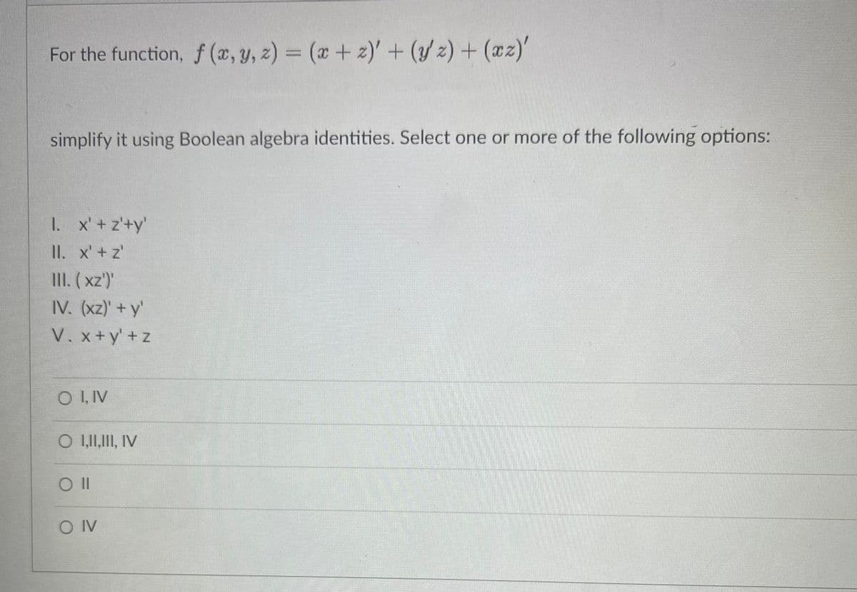 For the function, f (x, y, 2) = (x + 2)' + (y'z) + (xz)'
simplify it using Boolean algebra identities. Select one or more of the following options:
1. x' + z'+y'
II. x' +z'
III. (xz')'
IV. (xz)' + y'
V. x+y'+z
OI, IV
O I,II, III, IV
Oll
OIV