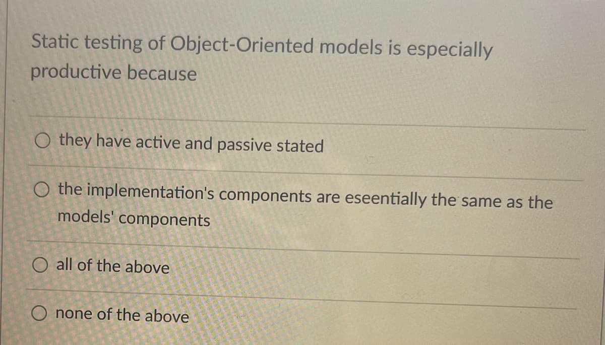 Static testing of Object-Oriented models is especially
productive because
Othey have active and passive stated
O the implementation's components are eseentially the same as the
models' components
O all of the above
O none of the above
