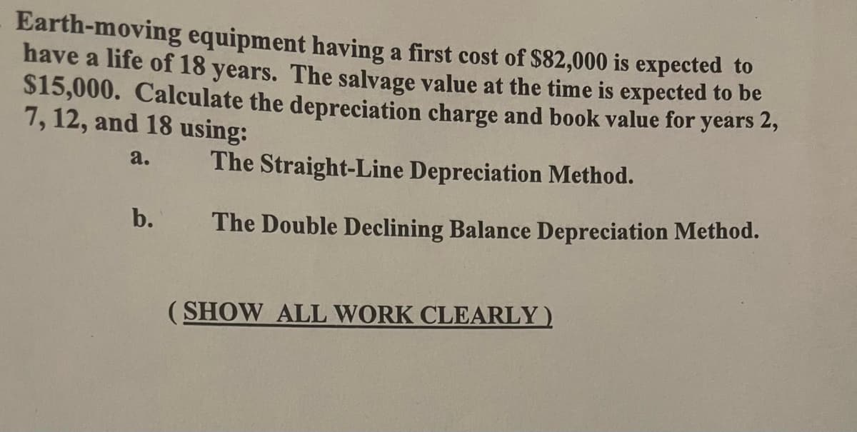 Earth-moving equipment having a first cost of $82,000 is expected to
have a life of 18 years. The salvage value at the time is expected to be
$15,000. Calculate the depreciation charge and book value for years 2,
7, 12, and 18 using:
a.
b.
The Straight-Line Depreciation Method.
The Double Declining Balance Depreciation Method.
(SHOW ALL WORK CLEARLY)