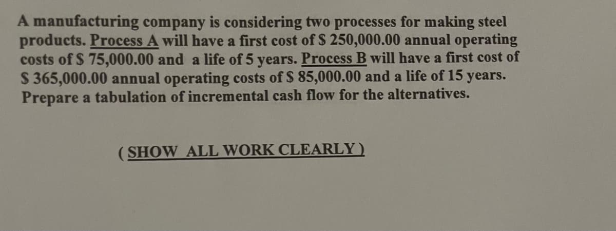 A manufacturing company is considering two processes for making steel
products. Process A will have a first cost of $ 250,000.00 annual operating
costs of $ 75,000.00 and a life of 5 years. Process B will have a first cost of
$365,000.00 annual operating costs of $ 85,000.00 and a life of 15 years.
Prepare a tabulation of incremental cash flow for the alternatives.
(SHOW ALL WORK CLEARLY)