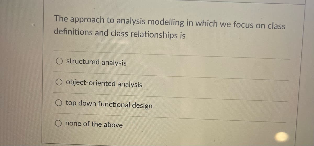 The approach to analysis modelling in which we focus on class
definitions and class relationships is
structured analysis
object-oriented analysis
top down functional design
none of the above