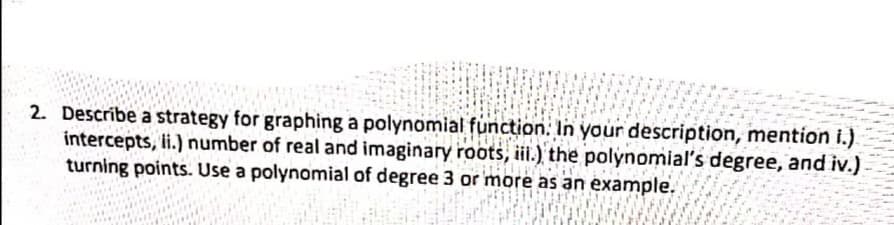 2. Descríbe a strategy for graphing a polynomial function: In your description, mention i.).
intercepts, i.) number of real and imaginary roots, iii.), the polynomiaľs degree, and iv.)
turning points. Use a polynomial of degree 3 or more as an example.
