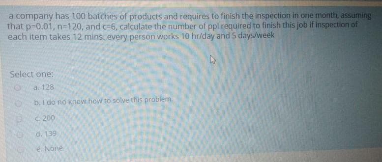 a company has 100 batches of products and requires to finish the inspection in one month, assuming
that p-0.01, n3D120, and c=6, calculate the number of ppl required to finish this job if inspection of
each item takes 12 mins. every person works 10 hr/day and 5 days/week
Select one:
a. 128
b. I'do no know how to solve this problem.
C. 200
d. 139
e. None
