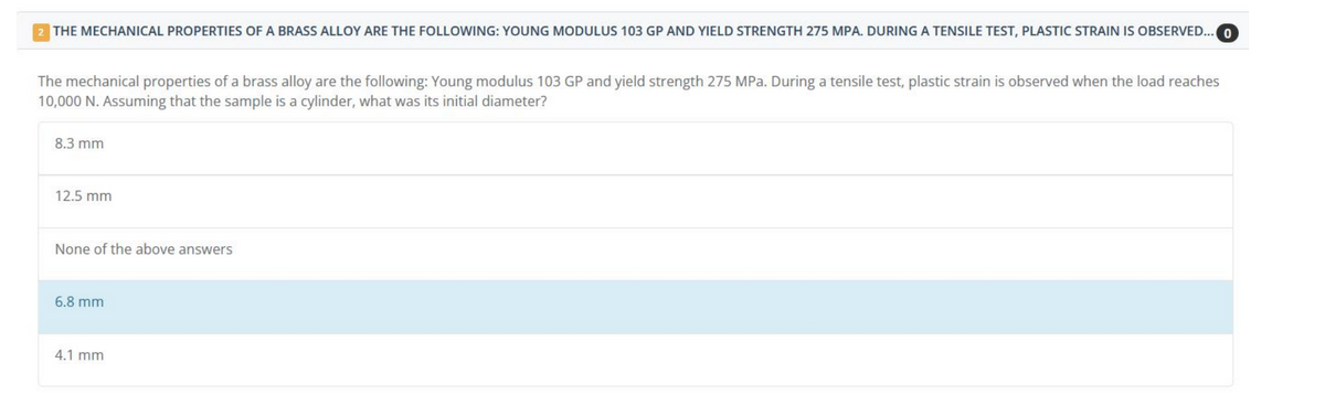 2 THE MECHANICAL PROPERTIES OF A BRASS ALLOY ARE THE FOLLOWING: YOUNG MODULUS 103 GP AND YIELD STRENGTH 275 MPA. DURING A TENSILE TEST, PLASTIC STRAIN IS OBSERVED... 0
The mechanical properties of a brass alloy are the following: Young modulus 103 GP and yield strength 275 MPa. During a tensile test, plastic strain is observed when the load reaches
10,000 N. Assuming that the sample is a cylinder, what was its initial diameter?
8.3 mm
12.5 mm
None of the above answers
6.8 mm
4.1 mm