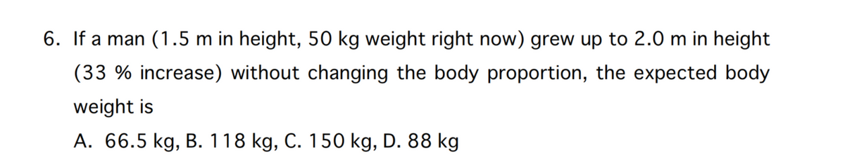 6. If a man (1.5 m in height, 50 kg weight right now) grew up to 2.0 m in height
(33 % increase) without changing the body proportion, the expected body
weight is
A. 66.5 kg, B. 118 kg, C. 150 kg, D. 88 kg