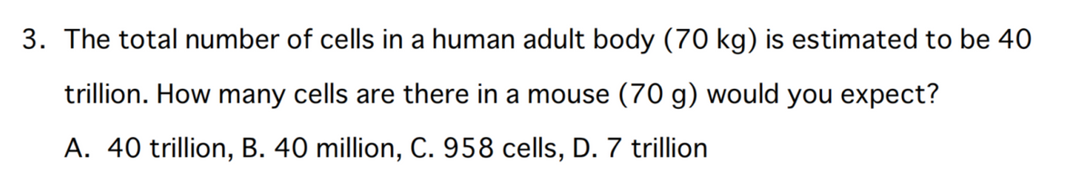 3. The total number of cells in a human adult body (70 kg) is estimated to be 40
trillion. How many cells are there in a mouse (70 g) would you expect?
A. 40 trillion, B. 40 million, C. 958 cells, D. 7 trillion