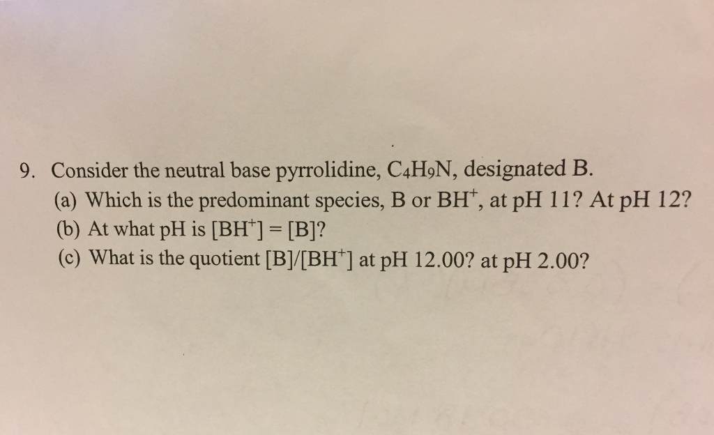 9. Consider the neutral base pyrrolidine, C4H9N, designated B.
(a) Which is the predominant species, B or BH¹, at pH 11? At pH 12?
(b) At what pH is [BH] = [B]?
(c) What is the quotient [B]/[BH] at pH 12.00? at pH 2.00?