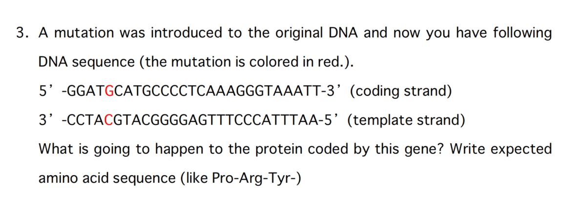 3. A mutation was introduced to the original DNA and now you have following
DNA sequence (the mutation is colored in red.).
5' -GGATGCATGCCCCTCAAAGGGTAAATT-3'
(coding strand)
3' -CCTACGTACGGGGAGTTTCCCATTTAA-5' (template strand)
What is going to happen to the protein coded by this gene? Write expected
amino acid sequence (like Pro-Arg-Tyr-)