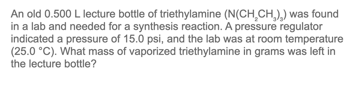 An old 0.500 L lecture bottle of triethylamine (N(CH₂CH₂)₂) was found
in a lab and needed for a synthesis reaction. A pressure regulator
indicated a pressure of 15.0 psi, and the lab was at room temperature
(25.0 °C). What mass of vaporized triethylamine in grams was left in
the lecture bottle?