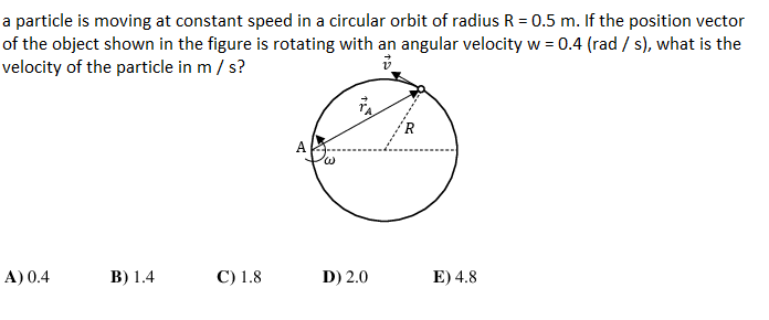 a particle is moving at constant speed in a circular orbit of radius R = 0.5 m. If the position vector
of the object shown in the figure is rotating with an angular velocity w = 0.4 (rad / s), what is the
velocity of the particle in m / s?
А
A) 0.4
В) 1.4
C) 1.8
D) 2.0
E) 4.8

