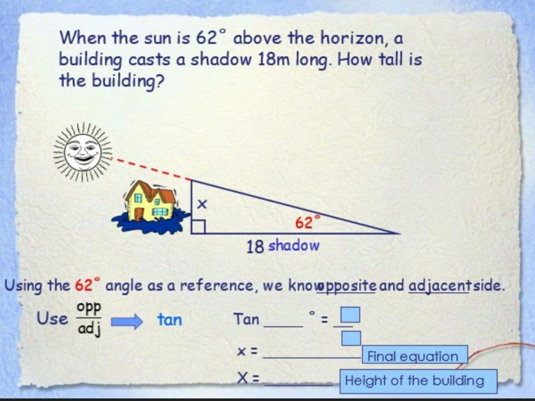 When the sun is 62° above the horizon, a
building casts a shadow 18m long. How tall is
the building?
E
62
18 shadow
Using the 62° angle as a reference, we knowpposite and adjacent side.
opp
Use
tan
Tan
adj
X =
Final equation
X=
Height of the building