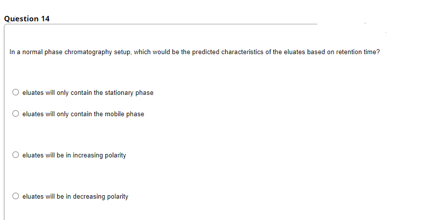 Question 14
In a normal phase chromatography setup, which would be the predicted characteristics of the eluates based on retention time?
eluates will only contain the stationary phase
eluates will only contain the mobile phase
O eluates will be in increasing polarity
eluates will be in decreasing polarity
