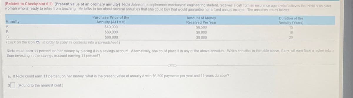 (Related to Checkpoint 6.2) (Present value of an ordinary annuity) Nicki Johnson, a sophomore mechanical engineering student, receives a call from an insurance agent who believes that Nicki is an older
woman who is ready to retire from teaching. He talks to her about several annuities that she could buy that would guarantee her a fixed annual income. The annuities are as follows:
Annuity
A
Purchase Price of the
Annuity (Att 0)
$40,000
B
$60,000
C
$60,000
(Click on the icon in order to copy its contents into a spreadsheet.)
Amount of Money
Received Per Year
$6,500
$9,000
$8,000
Duration of the
Annuity (Years)
15
18
20
Nicki could earn 11 percent on her money by placing it in a savings account. Alternatively, she could place it in any of the above annuities. Which annuities in the table above, if any, will earn Nicki a higher return
than investing in the savings account earning 11 percent?
a. If Nicki could earn 11 percent on her money, what is the present value of annuity A with $6,500 payments per year and 15 years duration?
(Round to the nearest cent.)