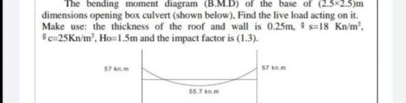 The bending moment diagram (B.M.D) of the base of (2.5x2.5)m
dimensions opening box culvert (shown below), Find the live load acting on it.
Make use: the thickness of the roof and wall is 0.25m, 9 s=18 Kn/m²,
9c=25Kn/m³, Ho=1.5m and the impact factor is (1.3).
57 kn.m
55.7 kn.m
57 kn.m