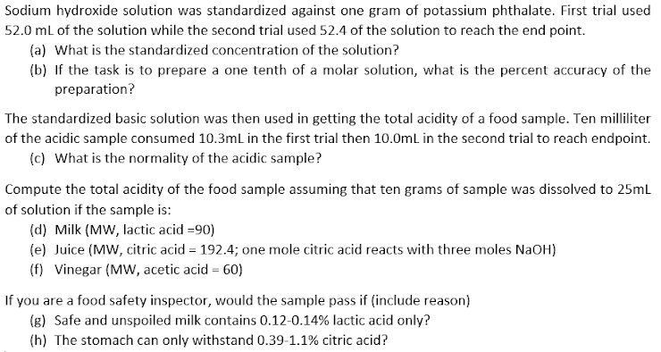 Sodium hydroxide solution was standardized against one gram of potassium phthalate. First trial used
52.0 ml of the solution while the second trial used 52.4 of the solution to reach the end point.
(a) What is the standardized concentration of the solution?
(b) If the task is to prepare a one tenth of a molar solution, what is the percent accuracy of the
preparation?
The standardized basic solution was then used in getting the total acidity of a food sample. Ten milliliter
of the acidic sample consumed 10.3mL in the first trial then 10.0mL in the second trial to reach endpoint.
(c) What is the normality of the acidic sample?
Compute the total acidity of the food sample assuming that ten grams of sample was dissolved to 25ml
of solution if the sample is:
(d) Milk (MW, lactic acid =90)
(e) Juice (MW, citric acid = 192.4; one mole citric acid reacts with three moles NaOH)
(f) Vinegar (MW, acetic acid = 60)
If you are a food safety inspector, would the sample pass if (include reason)
(g) Safe and unspoiled milk contains 0.12-0.14% lactic acid only?
(h) The stomach can only withstand 0.39-1.1% citric acid?
