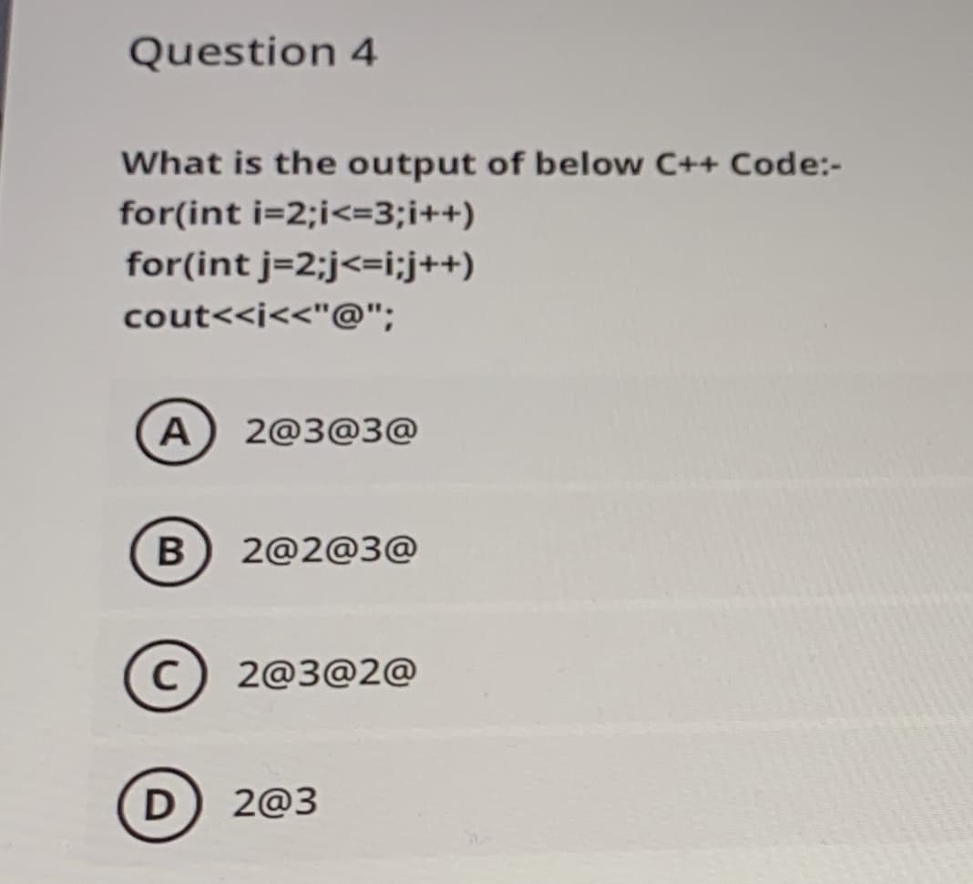 Question 4
What is the output of below C++ Code:-
for(int i=2;i<=3;i++)
for(int j=2;j<=i;j++)
cout<<i<<"@";
A 2@3@3@
2@2@3@
C) 2@3@2@
D
2@3
