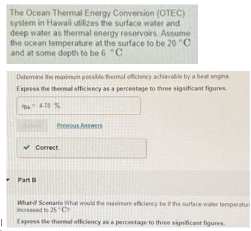 The Ocean Thermal Energy Conversion (OTEC)
system in Hawaii utilizes the surface water and
deep water as thermal energy reservoirs. Assume
the ocean temperature at the surface to be 20 "C
and at some depth to be 6 "C
Determine the maximum possible thermal efficiency achievable by a heat engine.
Express the thermal efficiency as a percentage to three significant figures.
Thh = 478 %
Previous Answers
Correct
Part B
What-if Scenario What would the maximum efficiency be if the surface water temperatun
increased to 25 C?
|
Express the thermal efficiency as a percentage to three significant figures.
