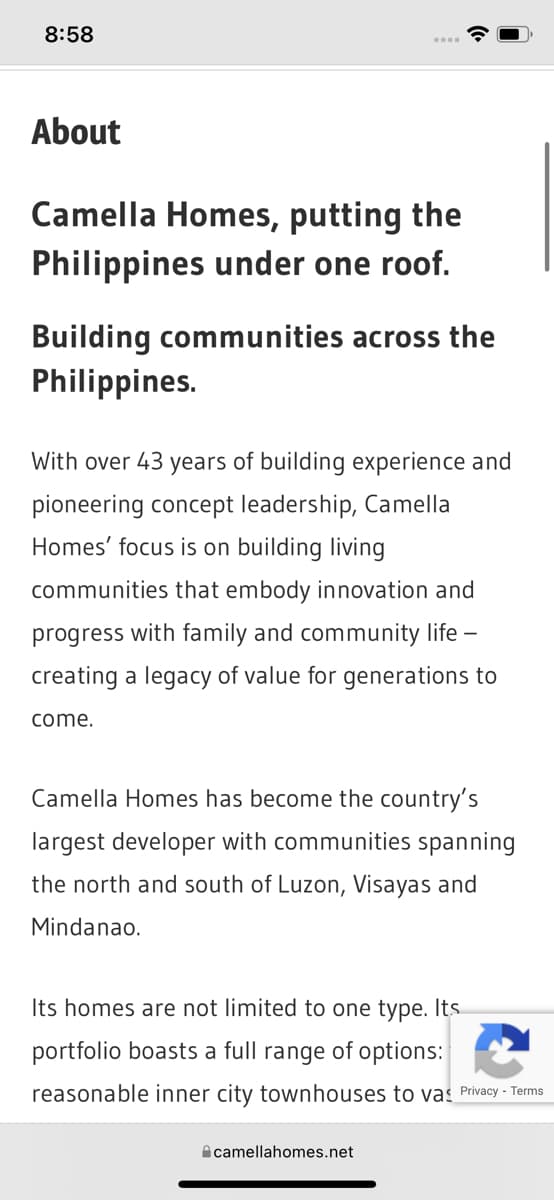 8:58
About
Camella Homes, putting the
Philippines under one roof.
Building communities across the
Philippines.
With ver 43 years of building experience and
pioneering concept leadership, Camella
Homes' focus is on building living
communities that embody innovation and
progress with family and community life -
creating a legacy of value for generations to
come.
Camella Homes has become the country's
largest developer with communities spanning
the north and south of Luzon, Visayas and
Mindanao.
Its homes are not limited to one type. Its
portfolio boasts a full range of options:
reasonable inner city townhouses to vas Privacy - Terms
camellahomes.net