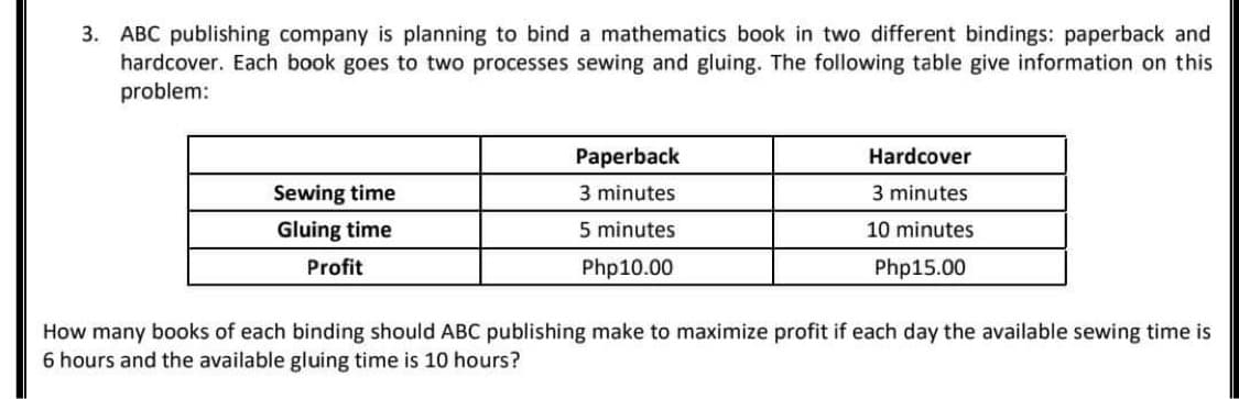 3. ABC publishing company is planning to bind a mathematics book in two different bindings: paperback and
hardcover. Each book goes to two processes sewing and gluing. The following table give information on this
problem:
Sewing time
Gluing time
Profit
Paperback
3 minutes
5 minutes
Php10.00
Hardcover
3 minutes
10 minutes
Php15.00
How many books of each binding should ABC publishing make to maximize profit if each day the available sewing time is
6 hours and the available gluing time is 10 hours?