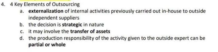 4. 4 Key Elements of Outsourcing
a. externalization of internal activities previously carried out in-house to outside
independent suppliers
b. the decision is strategic in nature
c.
it may involve the transfer of assets
d. the production responsibility of the activity given to the outside expert can be
partial or whole