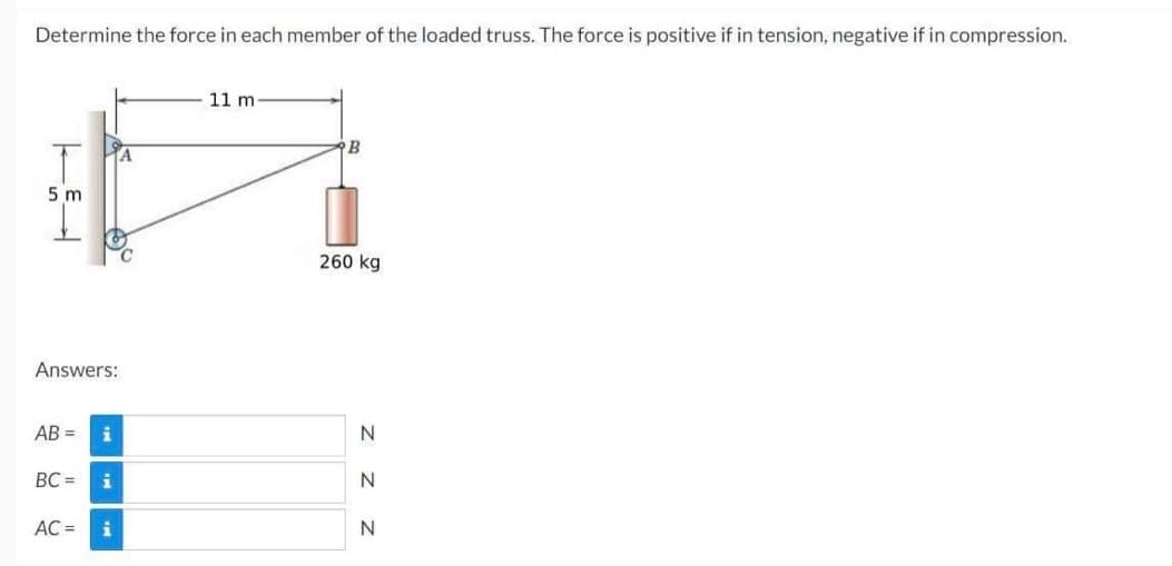 Determine the force in each member of the loaded truss. The force is positive if in tension, negative if in compression.
11 m
B
A
260 kg
5 m
Answers:
AB= i
B
BC= i
AC = i
N
Z Z
N
N