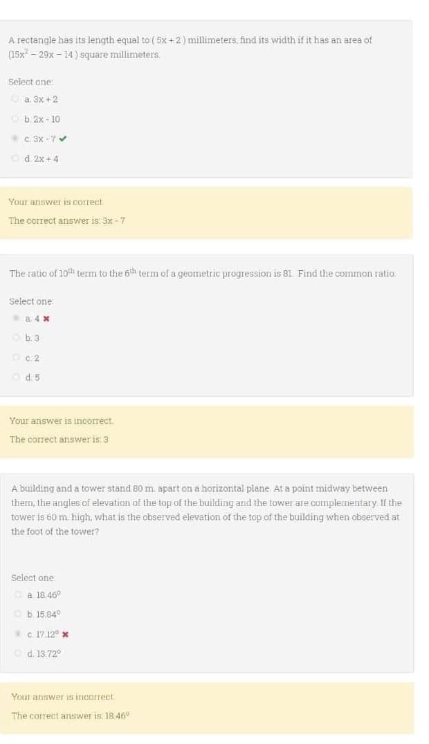 A rectangle has its length equal to (5x + 2) millimeters, find its width if it has an area of
(15x29x-14)
square millimeters.
Select one:
Ⓒa. 3x + 2
b. 2x-10
c. 3x-7✔
Od: 2x+4
Your answer is correct.
The correct answer is: 3x-7
The ratio of 10th term to the 6th term of a geometric progression is 81. Find the common ratio.
Select one
a. 4 x
b. 3.
c.2
d5
Your answer is incorrect.
The correct answer is: 3.
A building and a tower stand 80 m. apart on a horizontal plane. At a point midway between
them, the angles of elevation of the top of the building and the tower are complementary. If the
tower is 60 m. high, what is the observed elevation of the top of the building when observed at
the foot of the tower?
Select one
a 18.46°
Ob 15.840
c. 17.12° *
Ⓒd. 13.72°
Your answer is incorrect.
The correct answer is: 18.46°